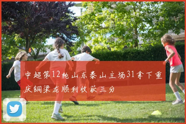 中超第12轮山东泰山主场31拿下重庆铜梁龙顺利收获三分