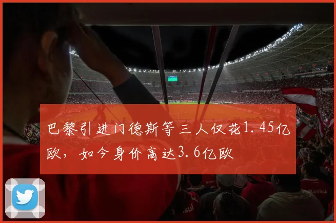 巴黎引进门德斯等三人仅花1.45亿欧，如今身价高达3.6亿欧