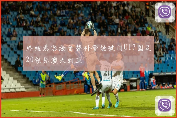 终结悬念谢晋替补登场破门U17国足20领先澳大利亚