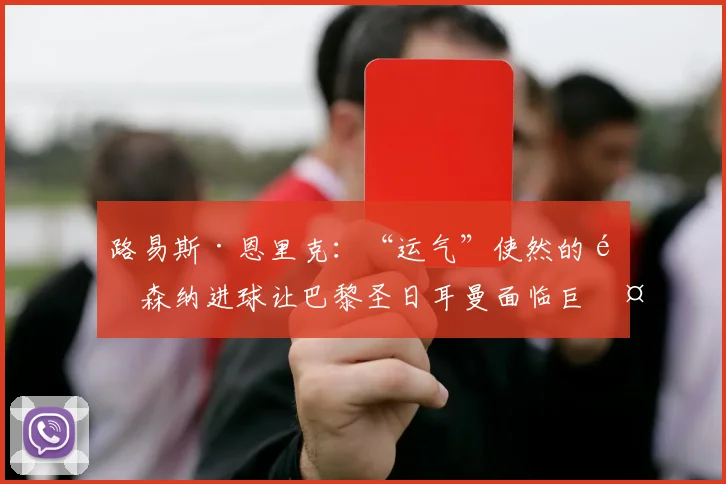 路易斯·恩里克：“运气”使然的阿森纳进球让巴黎圣日耳曼面临巨大挑战