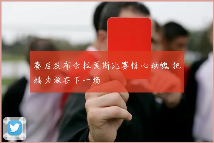 赛后发布会拉莫斯比赛惊心动魄 把精力放在下一场