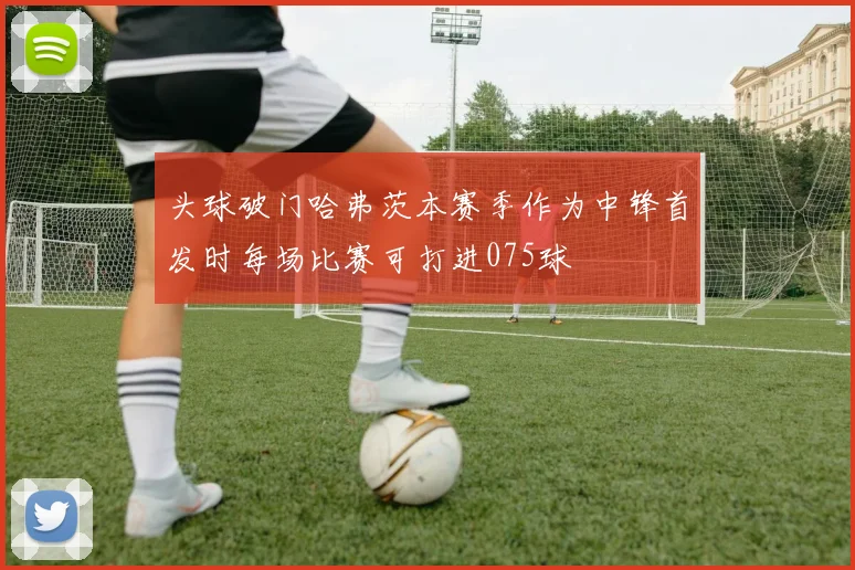头球破门哈弗茨本赛季作为中锋首发时每场比赛可打进075球